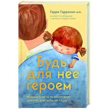 Книги для родителей, книга Будь для нее героем. Мудрые советы по воспитанию девочек для любящих отцов