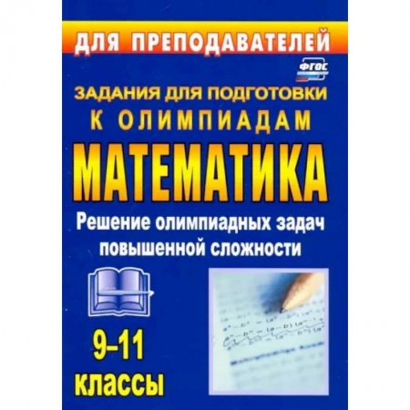 Школьникам и абитуриентам, книга Олимпиадные задания по математике. 9-11 классы. Решение олимпиадных задач повышенной сложности. ФГОС