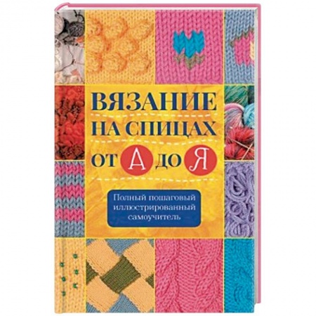 Рукоделие. Творчество, книга Вязание на спицах от А до Я. Полный пошаговый иллюстрированный самоучитель