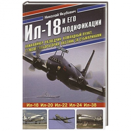 Военное дело. Оружие. Спецслужбы, книга Ил-18 и его модификации. Авиалайнер, разведчик, командный пункт, самолет-лаборатория, охотник за субмаринами