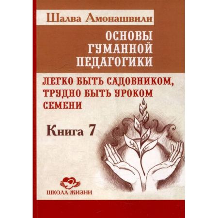 Общественные и гуманитарные науки, книга Основы гуманной педагогики. Книга 7. Легко быть садовником, трудно быть уроком семени. 3-е издание
