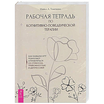 Рабочая тетрадь по когнитивно-поведенческой терапии. Как навыки КПТ помогают справляться со стрессом, тревожностью и депрессией