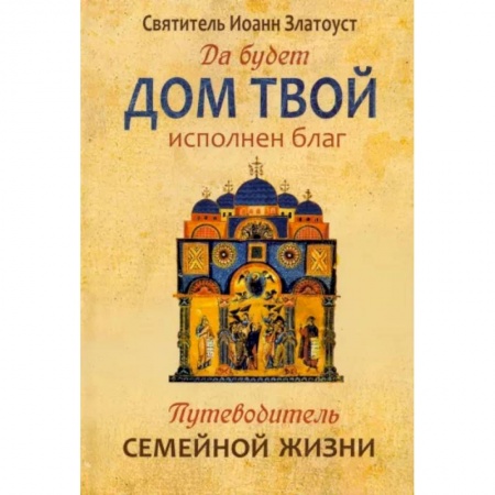 Православие, книга Да будет дом твой исполнен благ. Путеводитель семейной жизни по творениям свт. Иоанна Златоуста