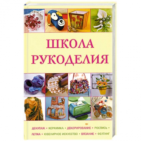 Книги, книга Школа рукоделия: Декупаж, керамика, декорирование, роспись, лепка, ювелирное искусство, вязание, фелтинг