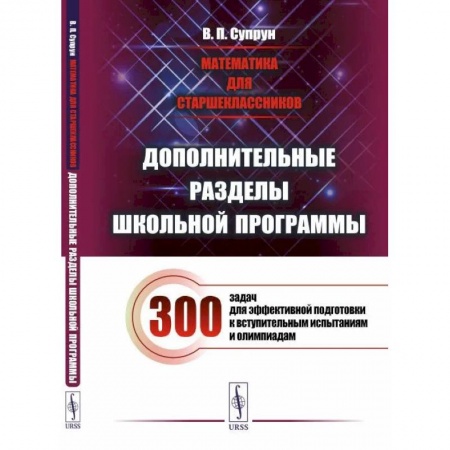 Школьникам и абитуриентам, книга Математика для старшеклассников: Дополнительные разделы школьной программы. 300 задач для эффективной подготовки к вступительным испытаниям и олимпиад