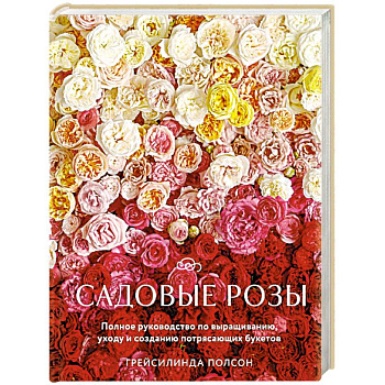 Садовые розы. Полное руководство по выращиванию, уходу и созданию потрясающих букетов