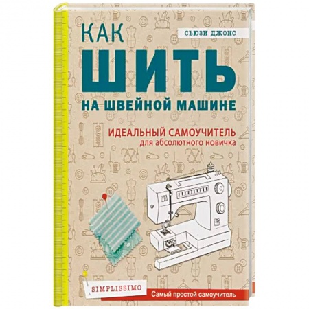 Рукоделие. Творчество, книга Как шить на швейной машине. Идеальный самоучитель для абсолютного новичка