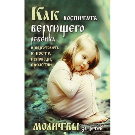 Православие, книга Как воспитать верующего ребенка и подготовить к посту, Исповеди, Причастию. Молитвы за детей