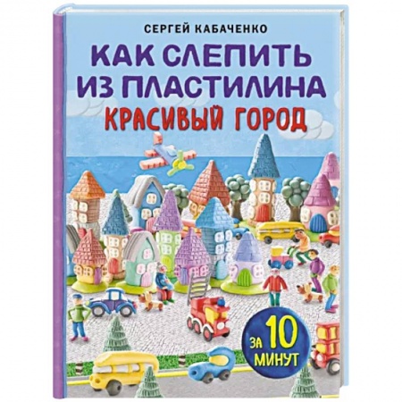 Досуг, творчество и кулинария, книга Как слепить из пластилина красивый город за 10 минут