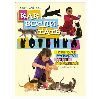 Как воспитать котенка. Практическое руководство для детей и их родителей