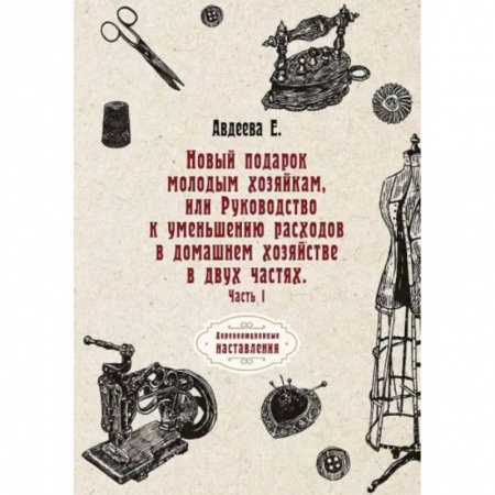 Книги, книга Новый подарок молодым хозяйкам или Руководство к уменьшению расходов в домашнем хозяйстве в двух частях. Часть 1. Авдеева Е.