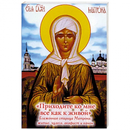 Православие, книга 'Приходите ко мне все как к живой'. Блаженная старица Матрона. Житие, чудеса, акафист, канон