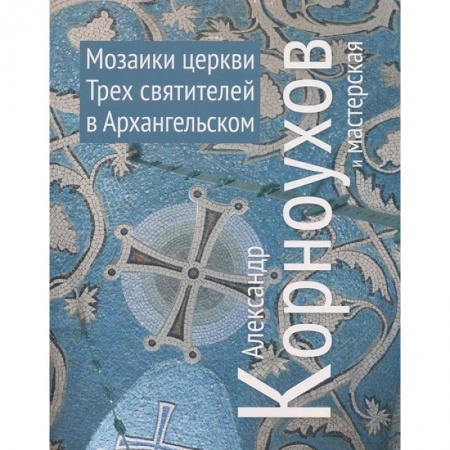 Книги, книга Александр Корноухов и мастерская. Мозаики церкви Трех Святителей в Архангельском