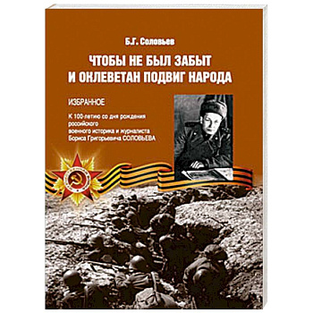 Чтобы не был забыт и оклеветан подвиг народа. Избранное. К 100-летию со дня рождения российского военного историка и журналиста Бориса Григорьевича Соловьева Чтобы не был забыт и оклеветан подвиг народа. Избранное. К 100-летию со дня рождения российского военного историка и журналиста Бориса Григорьевича Соловьева